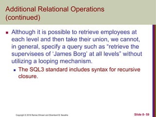 Copyright © 2016 Ramez Elmasri and Shamkant B. Navathe Slide 8- 59
Additional Relational Operations
(continued)
 Although it is possible to retrieve employees at
each level and then take their union, we cannot,
in general, specify a query such as “retrieve the
supervisees of ‘James Borg’ at all levels” without
utilizing a looping mechanism.
 The SQL3 standard includes syntax for recursive
closure.
 