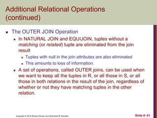 Copyright © 2016 Ramez Elmasri and Shamkant B. Navathe Slide 8- 61
Additional Relational Operations
(continued)
 The OUTER JOIN Operation
 In NATURAL JOIN and EQUIJOIN, tuples without a
matching (or related) tuple are eliminated from the join
result
 Tuples with null in the join attributes are also eliminated
 This amounts to loss of information.
 A set of operations, called OUTER joins, can be used when
we want to keep all the tuples in R, or all those in S, or all
those in both relations in the result of the join, regardless of
whether or not they have matching tuples in the other
relation.
 