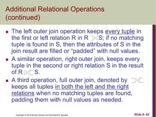 Copyright © 2016 Ramez Elmasri and Shamkant B. Navathe Slide 8- 62
Additional Relational Operations
(continued)
 The left outer join operation keeps every tuple in
the first or left relation R in R S; if no matching
tuple is found in S, then the attributes of S in the
join result are filled or “padded” with null values.
 A similar operation, right outer join, keeps every
tuple in the second or right relation S in the result
of R S.
 A third operation, full outer join, denoted by
keeps all tuples in both the left and the right
relations when no matching tuples are found,
padding them with null values as needed.
 