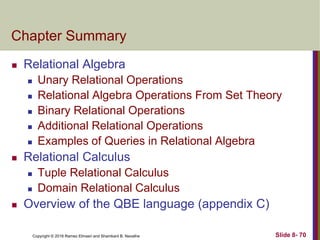 Copyright © 2016 Ramez Elmasri and Shamkant B. Navathe Slide 8- 70
Chapter Summary
 Relational Algebra
 Unary Relational Operations
 Relational Algebra Operations From Set Theory
 Binary Relational Operations
 Additional Relational Operations
 Examples of Queries in Relational Algebra
 Relational Calculus
 Tuple Relational Calculus
 Domain Relational Calculus
 Overview of the QBE language (appendix C)
 