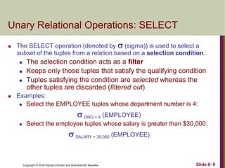 Copyright © 2016 Ramez Elmasri and Shamkant B. Navathe Slide 8- 9
Unary Relational Operations: SELECT
 The SELECT operation (denoted by  (sigma)) is used to select a
subset of the tuples from a relation based on a selection condition.
 The selection condition acts as a filter
 Keeps only those tuples that satisfy the qualifying condition
 Tuples satisfying the condition are selected whereas the
other tuples are discarded (filtered out)
 Examples:
 Select the EMPLOYEE tuples whose department number is 4:
 DNO = 4 (EMPLOYEE)
 Select the employee tuples whose salary is greater than $30,000:
 SALARY > 30,000 (EMPLOYEE)
 