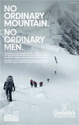 Glenﬁddich is proud to support Martin, Karl, Francis, David
and Jaco: ﬁve wounded servicemen who have set themselves
the ultimate challenge - to successfully summit Mount Everest.
Text WALK to 70777* to donate £5 and support their journey.
Visit wwtw.org.uk to follow their progress and ﬁnd out more.




                                                                 THE SPIRIT OF A PIONEER



                                                                                      23.03.2012 11:39
 