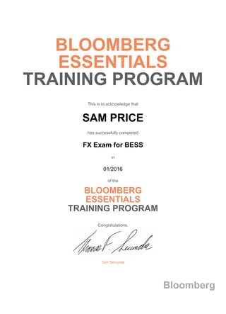 BLOOMBERG
ESSENTIALS
TRAINING PROGRAM
This is to acknowledge that
SAM PRICE
has successfully completed
FX Exam for BESS
in
01/2016
of the
BLOOMBERG
ESSENTIALS
TRAINING PROGRAM
Congratulations,
Tom Secunda
Bloomberg