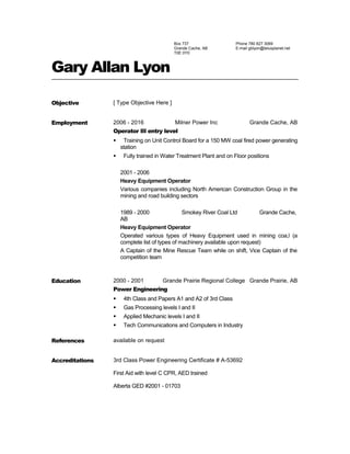 Box 737
Grande Cache, AB
T0E 0Y0
Phone 780 827 3069
E-mail gblyon@telusplanet.net
Gary Allan Lyon
Objective [ Type Objective Here ]
Employment 2006 - 2016 Milner Power Inc Grande Cache, AB
Operator III entry level
 Training on Unit Control Board for a 150 MW coal fired power generating
station
 Fully trained in Water Treatment Plant and on Floor positions
2001 - 2006
Heavy Equipment Operator
Various companies including North American Construction Group in the
mining and road building sectors
1989 - 2000 Smokey River Coal Ltd Grande Cache,
AB
Heavy Equipment Operator
Operated various types of Heavy Equipment used in mining coa,l (a
complete list of types of machinery available upon request)
A Captain of the Mine Rescue Team while on shift, Vice Captain of the
competition team
Education 2000 - 2001 Grande Prairie Regional College Grande Prairie, AB
Power Engineering
 4th Class and Papers A1 and A2 of 3rd Class
 Gas Processing levels I and II
 Applied Mechanic levels I and II
 Tech Communications and Computers in Industry
References available on request
Accreditations 3rd Class Power Engineering Certificate # A-53692
First Aid with level C CPR, AED trained
Alberta GED #2001 - 01703
 