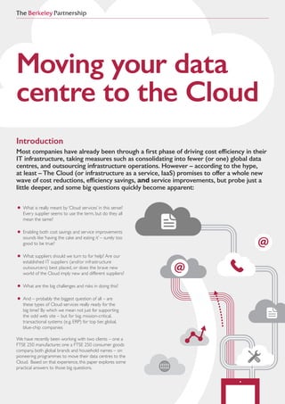 Moving your data
centre to the Cloud
Introduction
Most companies have already been through a first phase of driving cost efficiency in their
IT infrastructure, taking measures such as consolidating into fewer (or one) global data
centres, and outsourcing infrastructure operations. However – according to the hype,
at least – The Cloud (or infrastructure as a service, IaaS) promises to offer a whole new
wave of cost reductions, efficiency savings, and service improvements, but probe just a
little deeper, and some big questions quickly become apparent:
•	What is really meant by ‘Cloud services’ in this sense?
Every supplier seems to use the term, but do they all
mean the same?
•	Enabling both cost savings and service improvements
sounds like ‘having the cake and eating it’ – surely too
good to be true?
•	What suppliers should we turn to for help? Are our
established IT suppliers (and/or infrastructure
outsourcers) best placed, or does the brave new
world of the Cloud imply new and different suppliers?
•	What are the big challenges and risks in doing this?
•	And – probably the biggest question of all – are 			
		these types of Cloud services really ready for the 			
		big time? By which we mean not just for supporting 		
		the odd web site – but for big, mission-critical, 			
		transactional systems (e.g. ERP) for top tier, global, 			
		blue-chip companies
We have recently been working with two clients – one a
FTSE 250 manufacturer, one a FTSE 250 consumer goods
company, both global brands and household names – on
pioneering programmes to move their data centres to the
Cloud. Based on that experience, this paper explores some
practical answers to those big questions.
 