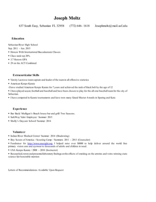 Joseph Moltz
637 South Easy, Sebastian FL 32958 (772) 646- 1618 Josephmoltz@mail.usf.edu
Education
Sebastian River High School
Sep. 2011 – Jun. 2015
 Honors With International Baccalaureate Classes
 Class rank top 20%
 3.7 Honors GPA
 29 on the ACT Combined
Extracurricular Skills
 Varsity Lacrosse teamcaptain and leader of the teamin all offensive statistics
 American Kenpo Karate
-I have studied American Kenpo Karate for 7 years and achieved the rank of black belt by the age of 12
 I have played soccer,football and baseball and have been chosen to play for the all-star baseball teamfor the city of
Sebastian.
 I have competed in Karate tournaments and have won many Grand Master Awards in Sparing and Kata
Experience
 Bar Back/ Mulligan’s Beach house bar and grill/ Two Seasons.
 SafeWay Valet Employee/ Summer 2015
 Shelly’s Daycare School/ Summer 2014
Volunteer
 Indian River Medical Center/ Summer 2014 (Shadowing)
 Boy Scouts of America / Scouting Camp / Summers 2011 – 2013 (Counselor)
 Fundraiser for http://www.onesight.org I helped raise over $8000 to help deliver around the world free
primary vision care and eyewear to thousands of adults and children in need.
 USA Kenpo Karate / 2008 – 2010 (Instructor)
 Researched,wrote andpresentedlaboratory findingsonthe effects of smoking on the arteries and veins winning state
science fair honorable mention
Letters of Recommendations Available Upon Request
 