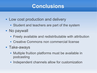 Conclusions

   Low cost production and delivery
       Student and teachers are part of the system
   No paywall
       Freely available and redistributable with attribution
       Creative Commons non commercial license
   Take-aways
       Multiple fruition platforms must be available in
        podcasting
       Independent channels allow for customization
 