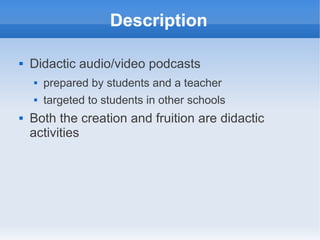 Description

   Didactic audio/video podcasts
       prepared by students and a teacher
       targeted to students in other schools
   Both the creation and fruition are didactic
    activities
 