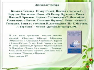 Детская литература
Большая Светлана ; Ее зовут Елкой : Повести и рассказы/С.
Баруздин. Бригантина : Повесть/О. Гончар. Оруженосец Кашка :
Повесть/В. Крапивин. Человек : Стихотворения/Э. Межелайтис.
Сосны шумят : Повесть; Счастливо, Ивушкин! : Повесть-сказка/И.
Токмакова / Вступ. ст. и коммент. В. Александрова ; Ил. Г. Мазурина,
Л. Бирюкова . – Москва : Детская литература, 1987
В том вошли произведения известных советских
писателей: С.Баруздина, О.Гончара, В.Крапивина,
Э.Межелайтиса и И.Токмаковой. Содержание: С. Баруздин
- Большая Светлана, Ее зовут Елкой, Повести и рассказы,
О. Гончар - Бригантина, В. Крапивин - Оруженосец Кашка,
Э. Межелайтис - Человек, Стихотворения, И. Токмакова -
Сосны шумят, Счастливо, Ивушкин! Оформление тома и
иллюстрации Г.Мазурина и Л.Бирюкова.
Место хранения: ЮЗ
 