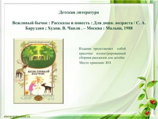 Детская литература
Вежливый бычок : Рассказы и повесть : Для дошк. возраста / С. А.
Баруздин ; Худож. В. Чапля . – Москва : Малыш, 1988
Издание представляет собой
красочно иллюстрированный
сборник рассказов для детейю
Место хранения: ЮЗ
 
