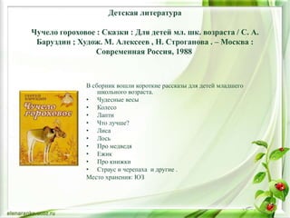 Детская литература
Чучело гороховое : Сказки : Для детей мл. шк. возраста / С. А.
Баруздин ; Худож. М. Алексеев , Н. Строганова . – Москва :
Современная Россия, 1988
В сборник вошли короткие рассказы для детей младшего
школьного возраста.
• Чудесные весы
• Колесо
• Лапти
• Что лучше?
• Лиса
• Лось
• Про медведя
• Ежик
• Про книжки
• Страус и черепаха и другие .
Место хранения: ЮЗ
 