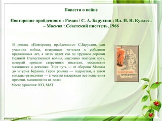 Повести о войне
Повторение пройденного : Роман / С. А. Баруздин ; Ил. И. Н. Куклес .
– Москва : Советский писатель, 1966
В романе «Повторение пройденного» С.Баруздин, сам
участник войны, возвращает читателя к событиям
предвоенных лет, а затем ведет его по трудным дорогам
Великой Отечественной войны, мысленно повторяя путь,
который прошли сверстники писателя, московские
мальчишки и девчонки. Этот путь — от обороны Москвы
до штурма Берлина. Герои романа — подростки, а затем
солдаты-разведчики — с честью выдержали все испытания
времени, выпавшие на их долю.
Место хранения: ЮЗ, МАТ
 