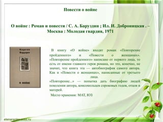 Повести о войне
О войне : Роман и повести / С. А. Баруздин ; Ил. И. Доброницкая . –
Москва : Молодая гвардия, 1971
В книгу «О войне» входят роман «Повторение
пройденного» и «Повести о женщинах».
«Повторение пройденного» написано от первого лица, то
есть от имени главного героя романа, но это, конечно, не
значит, что книга эта — автобиография самого автора.
Как и «Повести о женщинах», написанные от третьего
лица.
«Повторение...» — попытка дать биографию людей
поколения автора, комсомольцев сороковых годов, отцов и
матерей.
Место хранения: МАТ, ЮЗ
 