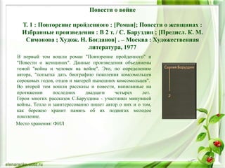Повести о войне
Т. 1 : Повторение пройденного : [Роман]; Повести о женщинах :
Избранные произведения : В 2 т. / С. Баруздин ; [Предисл. К. М.
Симонова ; Худож. Н. Богданов] . – Москва : Художественная
литература, 1977
В первый том вошли роман "Повторение пройденного" и
"Повести о женщинах". Данные произведения объединены
темой "война и человек на войне". Это, по определению
автора, "попытка дать биографию поколения комсомольцев
сороковых годов, отцов и матерей нынешних комсомольцев".
Во второй том вошли рассказы и повести, написанные на
протяжении последних двадцати четырех лет.
Герои многих рассказов С.Баруздина - участники минувшей
войны. Тепло и заинтересованно пишет автор о них и о том,
как бережно хранит память об их подвигах молодое
поколение.
Место хранения: ФИЛ
 