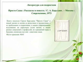 Литература для подростков
Просто Саша : Рассказы и повесть / С. А. Баруздин . – Москва :
Современник, 1973
Книга писателя Сергея Баруздина "Просто Саша" о
нашей жизни со всеми ее радостями и трудностями, с
ее проблемами и открытиями; о наших современниках
вступивших на серьезную стезю жизни, о людях
разных поколений и профессий, но одинаковой веры в
будущее, поскольку все они - советские люди.
Место хранения: МАТ
 