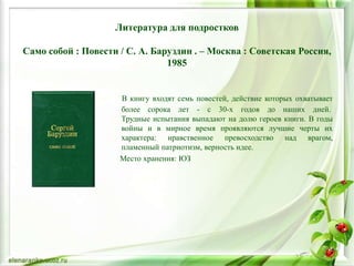 Литература для подростков
Само собой : Повести / С. А. Баруздин . – Москва : Советская Россия,
1985
В книгу входят семь повестей, действие которых охватывает
более сорока лет - с 30-х годов до наших дней.
Трудные испытания выпадают на долю героев книги. В годы
войны и в мирное время проявляются лучшие черты их
характера: нравственное превосходство над врагом,
пламенный патриотизм, верность идее.
Место хранения: ЮЗ
 