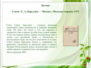 Поэзия
Стихи / С. А. Баруздин . – Москва : Молодая гвардия, 1973
Стихи Сергея Баруздина - исповедь ровесника
лирического героя, родившегося в середине двадцатых
годов XX века. Это стихи о тех, кто взрослел в
тридцатых годах и принял на себя огонь в сорок первом.
О тех, кто хорошо помнит первые послевоенные годы и
постиг суть житейских тревог в пятидесятых и
шестидесятых годах, как бы стал ответчиком за те годы.
Стихи Сергея Баруздина близки к откровению его
ровесника, шагнувшего со школьной парты в горнило
Великой Отечественной войны. Большой цикл стихов о
любви поражает сдержанностью, целомудрием.
Место хранения: МАТ
 