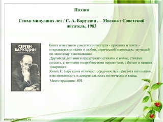 Поэзия
Стихи минувших лет / С. А. Баруздин . – Москва : Советский
писатель, 1983
Книга известного советского писателя - прозаика и поэта -
открывается стихами о любви, лирической исповедью, звучащей
по-молодому взволнованно.
Другой раздел книги представлен стихами о войне, стихами
солдата, с точными подробностями пережитого, с болью о павших
товарищах.
Книгу С. Баруздина отличают сердечность и простота интонации,
взволнованность и доверительность поэтического языка.
Место хранения: ЮЗ
 
