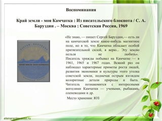 Воспоминания
Край земли - моя Камчатка : Из писательского блокнота / С. А.
Баруздин . – Москва : Советская Россия, 1969
«Не знаю, — пишет Сергей Баруздин,— есть ли
на камчатской земле какое-нибудь магнитное
поле, но в то, что Камчатка обладает особой
притягательной силой, я верю... Эту землю
нельзя не любить».
Писатель трижды побывал на Камчатке — в
1961, 1965 и 1967 годах. Всякий раз он
наблюдал характерные приметы роста людей,
развития экономики и культуры этого уголка
советской земли, подмечая острым взглядом
колоритные детали природы и быта.
Читатель познакомится с интересными
жителями Камчатки — учеными, рыбаками,
оленеводами и др.
Место хранения: ЮЗ
 