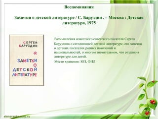 Воспоминания
Заметки о детской литературе / С. Баруздин . – Москва : Детская
литература, 1975
Размышления известного советского писателя Сергея
Баруздина о сегодняшней детской литературе, его заметки
о детских писателях разных поколений и
национальностей, о многом значительном, что создано в
литературе для детей.
Место хранения: ЮЗ, ФИЛ
 