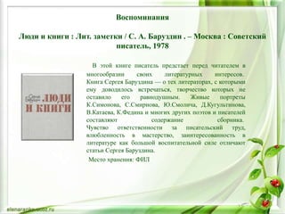 Воспоминания
Люди и книги : Лит. заметки / С. А. Баруздин . – Москва : Советский
писатель, 1978
В этой книге писатель предстает перед читателем в
многообразии своих литературных интересов.
Книга Сергея Баруздина — о тех литераторах, с которыми
ему доводилось встречаться, творчество которых не
оставило его равнодушным. Живые портреты
К.Симонова, С.Смирнова, Ю.Смолича, Д.Кугультинова,
В.Катаева, К.Федина и многих других поэтов и писателей
составляют содержание сборника.
Чувство ответственности за писательский труд,
влюбленность в мастерство, заинтересованность в
литературе как большой воспитательной силе отличают
статьи Сергея Баруздина.
Место хранения: ФИЛ
 