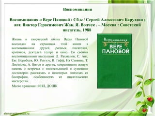 Воспоминания
Воспоминания о Вере Пановой : Сб-к / Сергей Алексеевич Баруздин ;
авт. Виктор Герасимович Жак, Я. Волчек . – Москва : Советский
писатель, 1988
Жизнь и творческий облик Веры Пановой
воссоздан на страницах этой книги в
воспоминаниях друзей, родных, писателей,
критиков, деятелей театра и кино. Со своими
воспоминаниями выступают Л. Рахманов, С. Апт,
Евг. Воробьев, Ю. Рытхэу, И. Гофф, Ия Саввина, Т.
Лиознова, А. Битов и другие, сохранившие живую
память о встречах с писательницей и сумевшие
достоверно рассказать о некоторых эпизодах ее
биографии, особенностях ее писательского
мастерства.
Место хранения: ФИЛ, ДОШК
 
