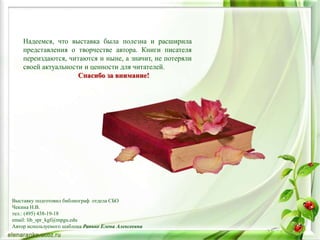 Надеемся, что выставка была полезна и расширила
представления о творчестве автора. Книги писателя
переиздаются, читаются и ныне, а значит, не потеряли
своей актуальности и ценности для читателей.
Спасибо за внимание!
Выставку подготовил библиограф отдела СБО
Чекина Н.В.
тел.: (495) 438-19-18
email: lib_spr_kgf@mpgu.edu
Автор используемого шаблона Ранько Елена Алексеевна
 