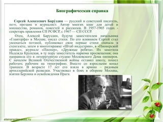 Биографическая справка
Сергей Алексеевич Бару́здин — русский и советский писатель,
поэт, прозаик и журналист. Автор многих книг для детей и
юношества, романов, повестей и рассказов. В 1957-1965 годах -
секретарь правления СП РСФСР, с 1967 — СП СССР.
Отец, Алексей Баруздин, будучи заместителем начальника
«Главторфа» в Москве, писал стихи. По его влиянием Сергей стал
увлекаться поэзией, публиковал свои первые стихи сначала в
стенгазете, затем в многотиражке «Штаб индустрии», в «Пионерской
правде», журнале «Пионер», «Дружные ребята». Их заметила
Надежда Крупская, в ту пору заместитель наркома просвещения; она
направила его в литературную студию Московского Дома пионеров.
С началом Великой Отечественной войны оставил школу, пошел
работать рабочим на типографию. Вместе со взрослыми копал
траншеи. В возрасте 17 лет его взяли в армию – рядовым
артиллерийской разведки. Участвовал в боях в обороне Москвы,
взятии Берлина и освобождения Праги.
 