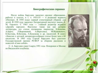 Биографическая справка
После войны Баруздин закончил среднее образование,
работал в газетах, в т. ч. 1953-55 — в редакции журнала
«Пионер». В 1950 издал первый стихотворный сборник для
детей. В 1958 году закончил Литературный институт имени А.
М. Горького. С 1965 года — главный редактор журнала
«Дружба народов». Выступал также как как историк
литературы, его статьи посвящены творчеству Э.Асадова,
А.Барто, Л.Воронковой, А.Вергелиса, М.Исаковского,
К.Калчева, В.Катаева, А.Кешокова и др. писателей. В книге
«Заметки о детской литературе»собраны статьи более чем о 60
писателях. В 1983 году Сергей Баруздин был удостоен
Государственной премии РСФСР за сборник рассказов и
повестей «Само собой».
С. А. Баруздин умер 4 марта 1991 года. Похоронен в Москве
на Введенском кладбище.
 