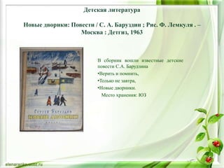 Детская литература
Новые дворики: Повести / С. А. Баруздин ; Рис. Ф. Лемкуля . –
Москва : Детгиз, 1963
В сборник вошли известные детские
повести С.А. Барудзина
•Верить и помнить,
•Только не завтра,
•Новые дворники.
Место хранения: ЮЗ
 