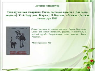 Детская литература
Твои друзья-мои товарищи : Стихи, рассказы, повести : [Для дошк.
возраста] / С. А. Баруздин ; Вступ. ст. Л. Кассиля . – Москва : Детская
литература, 1966
Стихи, рассказы и повести писателя Сергея Баруздина.
Стихи для самых маленьких, рассказы о животных, о
детской дружбе. Вступительное слово написано Львом
Кассилем.
Место хранения: ЮЗ
 