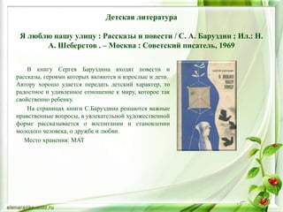 Детская литература
Я люблю нашу улицу : Рассказы и повести / С. А. Баруздин ; Ил.: Н.
А. Шеберстов . – Москва : Советский писатель, 1969
В книгу Сергея Баруздина входят повести и
рассказы, героями которых являются и взрослые и дети.
Автору хорошо удается передать детский характер, то
радостное и удивленное отношение к миру, которое так
свойственно ребенку.
На страницах книги С.Баруздина решаются важные
нравственные вопросы, в увлекательной художественной
форме рассказывается о воспитании и становлении
молодого человека, о дружбе и любви.
Место хранения: МАТ
 