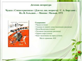 Детская литература
Чудеса : Стихи и рассказы : [Для мл. шк. возраста] / С. А. Баруздин ;
Ил. В. Гальдяев . – Москва : Малыш, 1973
Содержание:
• Чудеса (стихи)
• Алешка из нашего дома (маленькие рассказы)
• Валя-Валентина (стихи)
• Человеки (маленькие рассказы)
• Черное море (стихи)
• Идет мальчишка на парад (стихи)
Место хранения: ЮЗ
 