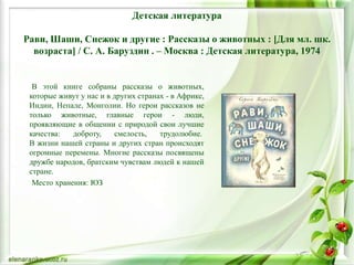 Детская литература
Рави, Шаши, Снежок и другие : Рассказы о животных : [Для мл. шк.
возраста] / С. А. Баруздин . – Москва : Детская литература, 1974
В этой книге собраны рассказы о животных,
которые живут у нас и в других странах - в Африке,
Индии, Непале, Монголии. Но герои рассказов не
только животные, главные герои - люди,
проявляющие в общении с природой свои лучшие
качества: доброту, смелость, трудолюбие.
В жизни нашей страны и других стран происходят
огромные перемены. Многие рассказы посвящены
дружбе народов, братским чувствам людей к нашей
стране.
Место хранения: ЮЗ
 