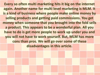 Every so often multi marketing hits it big on the internet
 again. Another name for multi level marketing is MLM. It
is a kind of business where people make online money by
  selling products and getting paid commissions. You get
money when someone that you brought into the fold sells
  a product. This appears to be a wonderful plan. All you
 have to do is get more people to work up under you and
  you will not have to work yourself. But, MLM has more
       cons than pros. We will go over some of these
                disadvantages in this article.
 