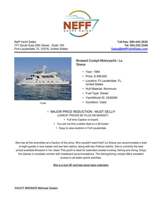 Neff Yacht Sales                                                                          Toll-free: 866-440-3836
777 South East 20th Street , Suite 100                                                           Tel: 954.530.3348
Fort Lauderdale, FL 33316, United States                                              Sales@NeffYachtSales.com



                                                     Broward Cockpit Motoryacht– La
                                                                     Motoryacht–
                                                     Sirena

                                                           • Year: 1984
                                                           • Price: $ 399,000
                                                           • Location: Ft Lauderdale, FL,
                                                             United States
                                                           • Hull Material: Aluminum
                                                           • Fuel Type: Diesel
                                                           • YachtWorld ID: 2530290
                     Profile                               • Condition: Used


                               • MAJOR PRICE REDUCTION - MUST SELL!!!
                                     LOWEST PRICED 80' PLUS ON MARKET!
                                          • Full time Captian on board.
                                  • You will not find a better deal on a 90 footer!
                                   • Easy to view anytime in Fort Lauderdale.




She has all the amentities at a fraction of the price. Who wouldn't want that? La Sirena can accommodate a total
   of eight guests in one master and two twin cabins, along with two Pullman berths. She is currently the best
priced available Broward in her class! This yacht is ideal for extended coastal cruising, fishing and diving. Enjoy
  the islands in complete comfort with liveaboard accommodations. The fishing/diving cockpit offers excellent
                                        access to all water sports activities.

                                  She is a true 90' and has never been extended.




YACHT BROKER Michael Zaidan
 