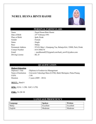 NURUL HUSNA BINTI HASMI
PERSONAL PARTICULARS
Name : Nurul Husna Binti Hasmi
Date of Birth : 25th
February1991
Place of Birth : Ipoh, Perak
Gender : Female
Status : Single
Race : Malay
Permanent Address : 974 D, Batu 1, Kampung Tua, Belanja Kiri, 32800, Parit, Perak.
Contact Number : 019-3496374
Email : nurulhusna0225@gmail.com/hush_now91@yahoo.com
Driving License : B2, D
QUALIFICATION
Highest Education
Diploma’s Title : Diploma in Foodservice Managemant
Name of Institution : Universiti Teknologi Mara (UiTM), Bukit Mertajam, Pulau Pinang
CGPA : 3.08
Duration : 3 years (2009 – 2012)
MUET : Band 4
SPM : 3(2A) 1 (3B) 3(6C) 1 (7D)
PMR : 5A 2B 1D
LANGUAGE PROFICIENCY
Language Spoken Written
Malay Excellent Excellent
English Moderate Moderate
 