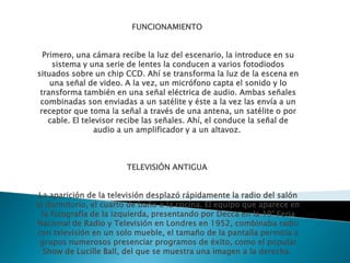 FUNCIONAMIENTO
Primero, una cámara recibe la luz del escenario, la introduce en su
sistema y una serie de lentes la conducen a varios fotodiodos
situados sobre un chip CCD. Ahí se transforma la luz de la escena en
una señal de video. A la vez, un micrófono capta el sonido y lo
transforma también en una señal eléctrica de audio. Ambas señales
combinadas son enviadas a un satélite y éste a la vez las envía a un
receptor que toma la señal a través de una antena, un satélite o por
cable. El televisor recibe las señales. Ahí, el conduce la señal de
audio a un amplificador y a un altavoz.
TELEVISIÓN ANTIGUA
La aparición de la televisión desplazó rápidamente la radio del salón
al dormitorio, el cuarto de baño o la cocina. El equipo que aparece en
la fotografía de la izquierda, presentando por Decca en la 19° Feria
Nacional de Radio y Televisión en Londres en 1952, combinaba radio
con televisión en un solo mueble, el tamaño de la pantalla permitía a
grupos numerosos presenciar programos de éxito, como el popular
Show de Lucille Ball, del que se muestra una imagen a la derecha.
 