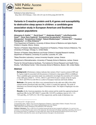 Variants in C-reactive protein and IL-6 genes and susceptibility
to obstructive sleep apnea in children: a candidate-gene
association study in European American and Southeast
European populations
Athanasios G. Kaditis*,+,1, David Gozal+,2,3, Abdelnaby Khalyfa2,3, Leila Kheirandish-
Gozal2,3, Oscar Sans Capdevila3, Konstantinos Gourgoulianis4, Emmanouel I.
Alexopoulos4, Konstantinos Chaidas4, Rakesh Bhattacharjee2,3, Jinkwan Kim2,3, Paraskevi
Rodopoulou5, and Elias Zintzaras5,6
1First Department of Pediatrics, University of Athens School of Medicine and Aghia Sophia
Children’s Hospital, Athens, Greece
2Section of Pediatric Sleep Medicine, Department of Pediatrics, Pritzker School of Medicine, The
University of Chicago, Chicago, IL, United States
3Division of Pediatric Sleep Medicine and Kosair Children’s Hospital Research Institute,
Department of Pediatrics, University of Louisville, Louisville, KY, USA
4Sleep Disorders Laboratory, Larissa University Hospital, Larissa, Greece
5Department of Biomathematics, University of Thessaly School of Medicine, Larissa, Greece
6Center for Clinical Evidence Synthesis, The Institute for Clinical Research and Health Policy
Studies, Tufts Medical Center, Tufts University School of Medicine, Boston, MA, United States
Abstract
Background—Preliminary evidence indicates that variants of the C-reactive protein (CRP) and
IL-6 genes might be associated with the presence of obstructive sleep apnea (OSA) in childhood.
Thus a candidate-gene association study was conducted to investigate the association of 4 variants
of the CRP gene (1444C/T, −717T/C, 1861C/T, and 1919A/T) and 2 variants of the IL-6 gene
(−174G/C and 597G/A) with OSA in a cohort of European American and Greek children.
Methods—The genetic risk effects were estimated based on the odds ratio (OR) of the allele
contrast and the generalized odds ratio (ORG), which is a model-free approach. The mode of
inheritance was assessed using the degree of dominance index. The impact of haplotypes was also
examined.
Results—In the American population, the allele contrast and the model-free approach produced
significant ORs for the CRP 1444C/T variant (OR, 3.82 [95% confidence interval {CI}, 1.91–
7.63] and ORG, 4.37 [95% CI, 1.96–9.76]), respectively, and the mode of inheritance was
© 2013 Elsevier B.V. All rights reserved.
*
Corresponding author. Address: First University Department of Pediatrics, Aghia Sophia Children’s Hospital, Thivon and
Papadiamantopoulou St, Athens 11527, Greece. kaditia@hotmail.com (A.G. Kaditis).
+Both authors have equally contributed to the preparation of the manuscript.
Publisher's Disclaimer: This is a PDF file of an unedited manuscript that has been accepted for publication. As a service to our
customers we are providing this early version of the manuscript. The manuscript will undergo copyediting, typesetting, and review of
the resulting proof before it is published in its final citable form. Please note that during the production process errors may be
discovered which could affect the content, and all legal disclaimers that apply to the journal pertain.
NIH Public Access
Author Manuscript
Sleep Med. Author manuscript; available in PMC 2015 February 01.
Published in final edited form as:
Sleep Med. 2014 February ; 15(2): 228–235. doi:10.1016/j.sleep.2013.08.795.
NIH-PAAuthorManuscriptNIH-PAAuthorManuscriptNIH-PAAuthorManuscript
 