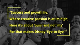 “Success and growth lie,
Where creative passion is at its high;
Here it’s about ‘ours’ and not ‘my’
For that makes Disney ‘Eye-to-Eye’ ”
 