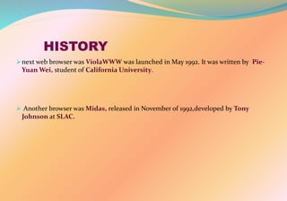 HISTORY
next web browser was ViolaWWW was launched in May 1992. It was written by Pie-
Yuan Wei, student of California University.
 Another browser was Midas, released in November of 1992,developed by Tony
Johnson at SLAC.
 