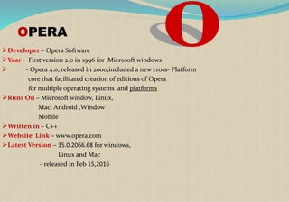 OPERA
Developer – Opera Software
Year - First version 2.0 in 1996 for Microsoft windows
 - Opera 4.0, released in 2000,included a new cross- Platform
core that facilitated creation of editions of Opera
for multiple operating systems and platforms[
Runs On – Microsoft window, Linux,
Mac, Android ,Window
Mobile
Written in – C++
Website Link – www.opera.com
Latest Version – 35.0.2066.68 for windows,
Linux and Mac
- released in Feb 15,2016
 