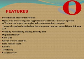 FEATURES
• Powerful web browser for Mobiles
• Opera web browser began in 1994 when it was started as a research project
at Telenor, the largest Norwegian telecommunications company
• In 1995, the project branched out into a separate company named Opera Software
ASA
• Usability, Accessibility, Privacy, Security, Fast
• Duplicate this tab
• Go to URL
• Reload every 30 seconds .
• Fit to window width
• Rewind
• Tab closing
• Crash recovery
 