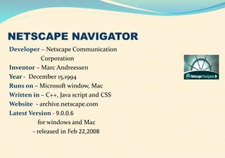 NETSCAPE NAVIGATOR
Developer – Netscape Communication
Corporation
Inventor – Marc Andreessen
Year - December 15,1994
Runs on – Microsoft window, Mac
Written in – C++, Java script and CSS
Website - archive.netscape.com
Latest Version - 9.0.0.6
for windows and Mac
- released in Feb 22,2008
 
