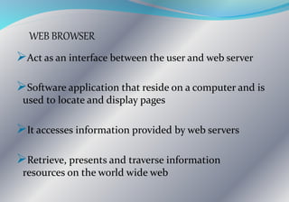 WEB BROWSER
Act as an interface between the user and web server
Software application that reside on a computer and is
used to locate and display pages
It accesses information provided by web servers
Retrieve, presents and traverse information
resources on the world wide web
 
