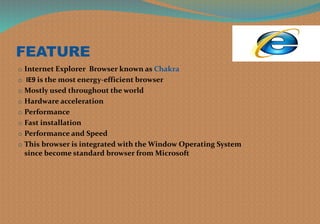 FEATURE
o Internet Explorer Browser known as Chakra
o IE9 is the most energy-efficient browser
o Mostly used throughout the world
o Hardware acceleration
o Performance
o Fast installation
o Performance and Speed
o This browser is integrated with the Window Operating System
since become standard browser from Microsoft
 