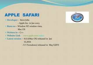 APPLE SAFARI
 Developer - Steve Jobs
- Apple Inc. in Jan 2003
 Runs on – Window XP, window vista,
Mac OS
 Written in – C++
 Website Link - www.apple.com/safari
 Latest version – 9.0.3(Mac OS) released in Jan
15,2016
- 5.1.7(windows) released in May 9,2013
 