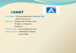 AVANT
 Developer - Chinese programmer Anderson Che
- Avant Force in 2004
 Runs on – Windows XP, Window Vista,
Window 7, Window 8,
Window 10
 Website Link – www.avantbrowser.com
 Latest version –2016 build 2 released
in Jan 3,2016
 