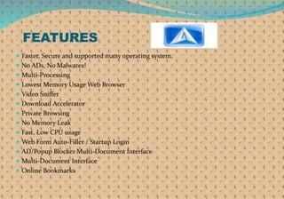 FEATURES
 Faster, Secure and supported many operating system.
 No ADs, No Malwares!
 Multi-Processing
 Lowest Memory Usage Web Browser
 Video Sniffer
 Download Accelerator
 Private Browsing
 No Memory Leak
 Fast, Low CPU usage
 Web Form Auto-Filler / Startup Login
 AD/Popup Blocker Multi-Document Interface
 Multi-Document Interface
 Online Bookmarks
 