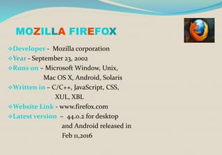 MOZILLA FIREFOX
Developer - Mozilla corporation
Year - September 23, 2002
Runs on – Microsoft Window, Unix,
Mac OS X, Android, Solaris
Written in – C/C++, JavaScript, CSS,
XUL, XBL
Website Link - www.firefox.com
Latest version – 44.0.2 for desktop
and Android released in
Feb 11,2016
 